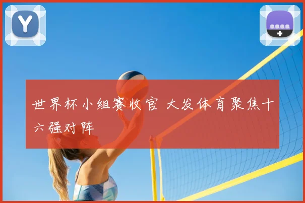 世界杯小组赛收官 大发体育聚焦十六强对阵