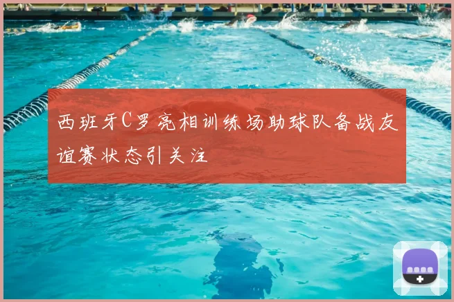 西班牙C罗亮相训练场助球队备战友谊赛状态引关注