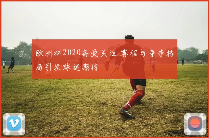 欧洲杯2020备受关注 赛程与争夺格局引发球迷期待