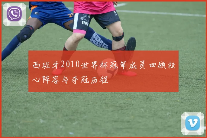 西班牙2010世界杯冠军成员回顾核心阵容与夺冠历程
