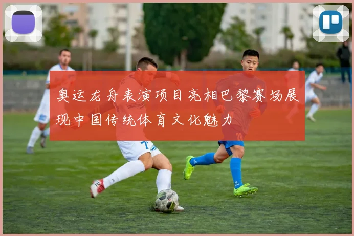 奥运龙舟表演项目亮相巴黎赛场展现中国传统体育文化魅力