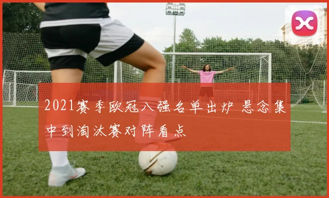 2021赛季欧冠八强名单出炉 悬念集中到淘汰赛对阵看点