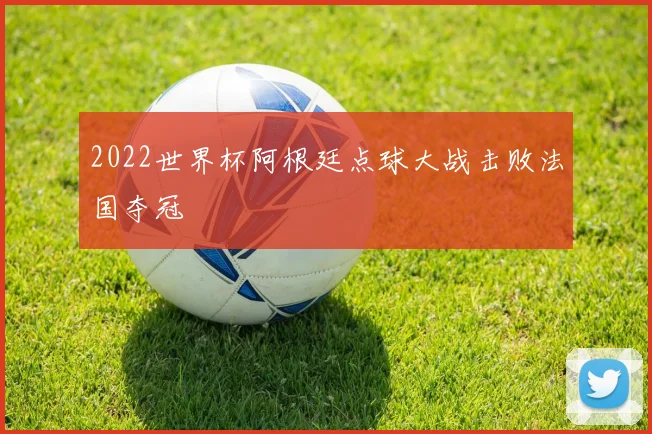 2022世界杯阿根廷点球大战击败法国夺冠