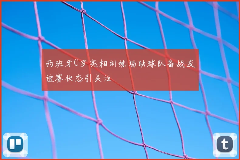 西班牙C罗亮相训练场助球队备战友谊赛状态引关注