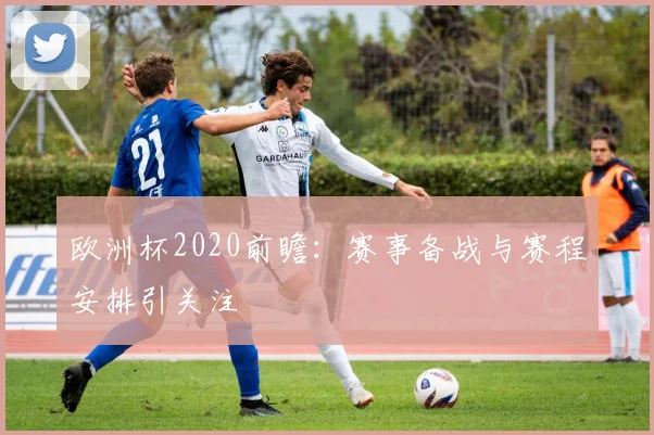 欧洲杯2020前瞻:赛事备战与赛程安排引关注