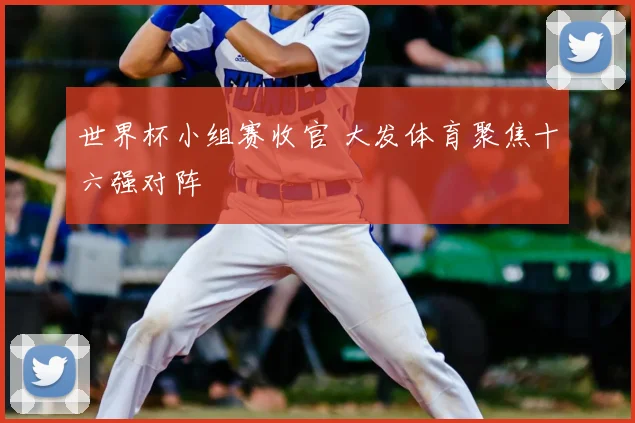 世界杯小组赛收官 大发体育聚焦十六强对阵