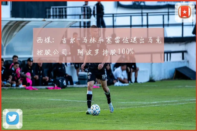 西媒：吉尔-马林和塞雷佐退出马竞控股公司，阿波罗持股100%