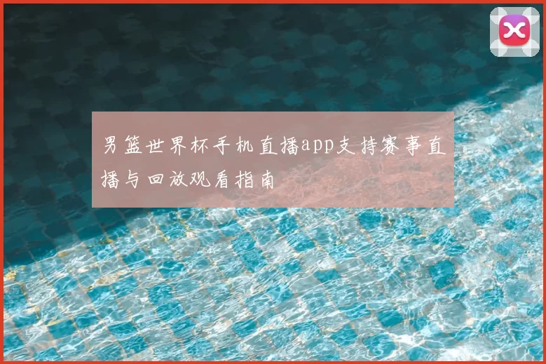 男篮世界杯手机直播app支持赛事直播与回放观看指南