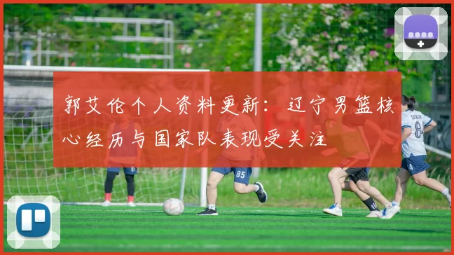 郭艾伦个人资料更新：辽宁男篮核心经历与国家队表现受关注