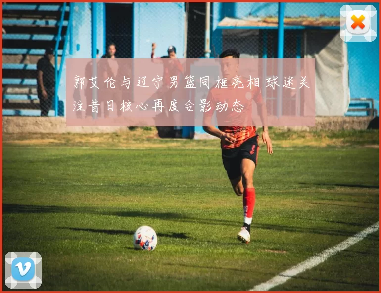 郭艾伦与辽宁男篮同框亮相 球迷关注昔日核心再度合影动态