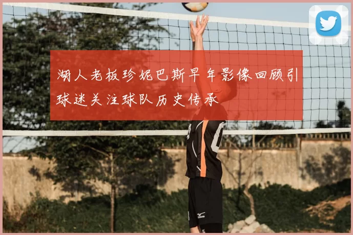 湖人老板珍妮巴斯早年影像回顾引球迷关注球队历史传承