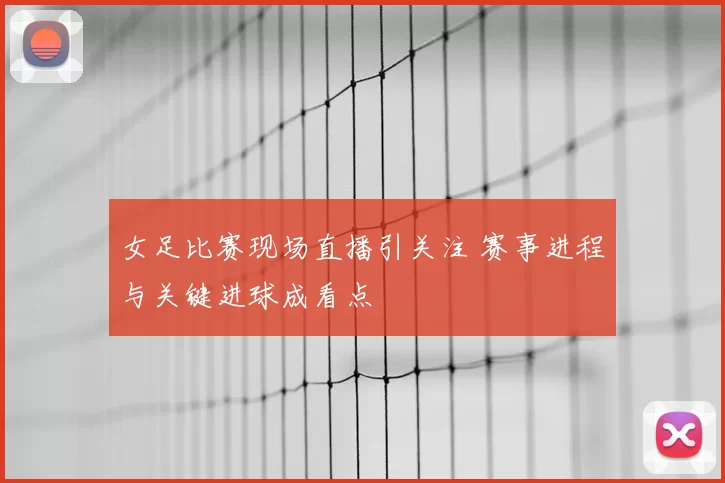 女足比赛现场直播引关注 赛事进程与关键进球成看点