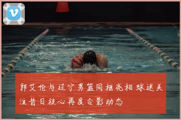 郭艾伦与辽宁男篮同框亮相 球迷关注昔日核心再度合影动态