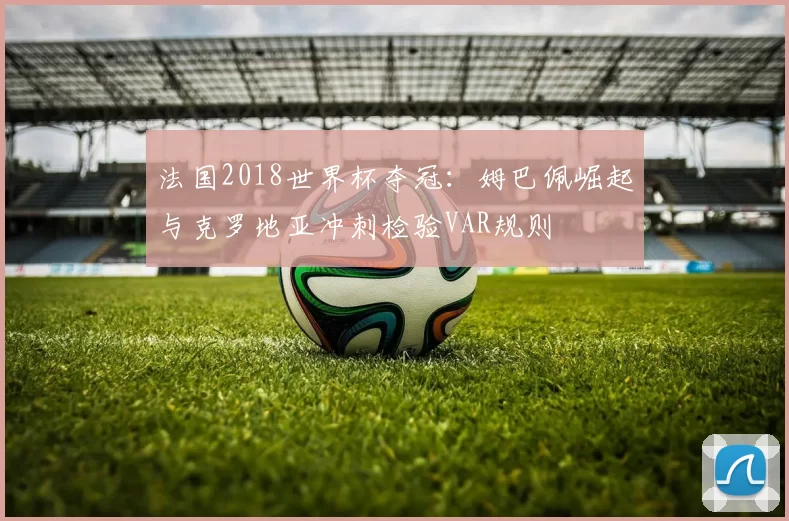 法国2018世界杯夺冠：姆巴佩崛起与克罗地亚冲刺检验VAR规则