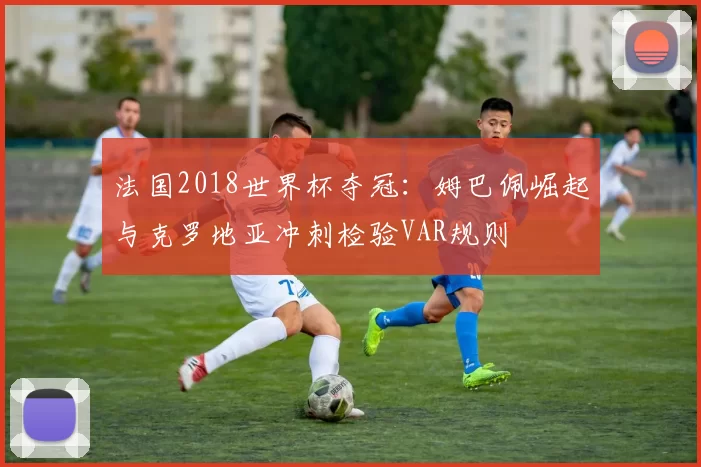 法国2018世界杯夺冠：姆巴佩崛起与克罗地亚冲刺检验VAR规则