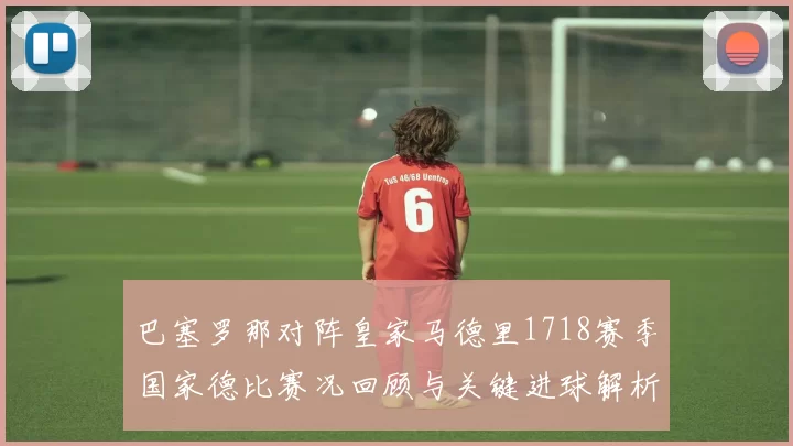 巴塞罗那对阵皇家马德里1718赛季国家德比赛况回顾与关键进球解析