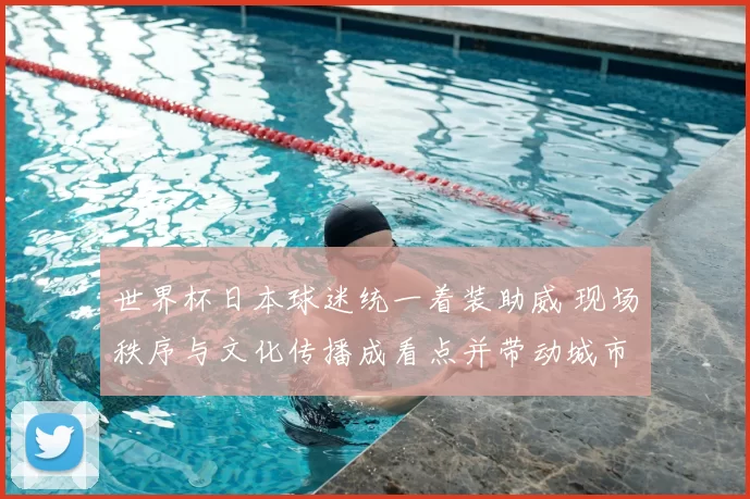 世界杯日本球迷统一着装助威 现场秩序与文化传播成看点并带动城市氛围