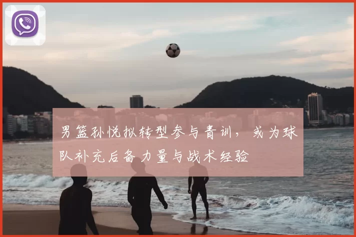 男篮孙悦拟转型参与青训,或为球队补充后备力量与战术经验