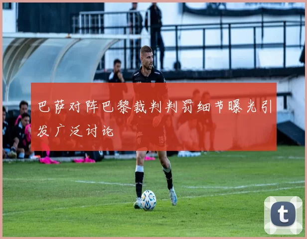 巴萨对阵巴黎裁判判罚细节曝光引发广泛讨论