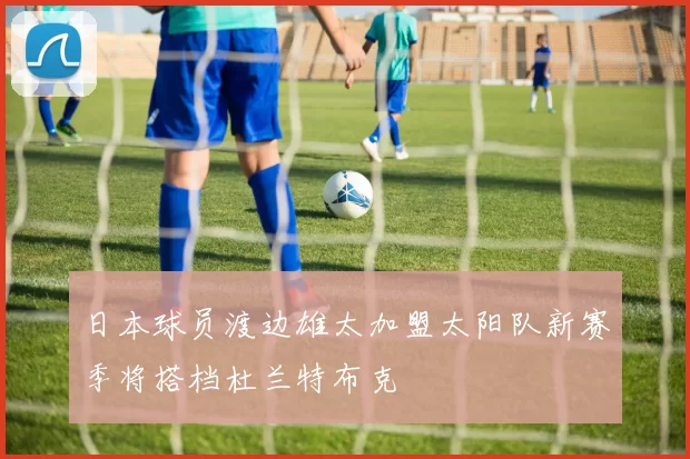 日本球员渡边雄太加盟太阳队新赛季将搭档杜兰特布克