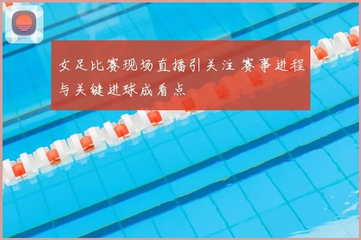 女足比赛现场直播引关注 赛事进程与关键进球成看点