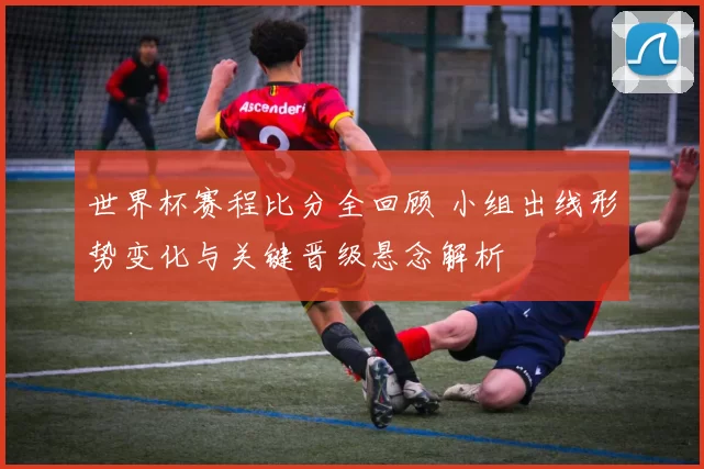 世界杯赛程比分全回顾 小组出线形势变化与关键晋级悬念解析