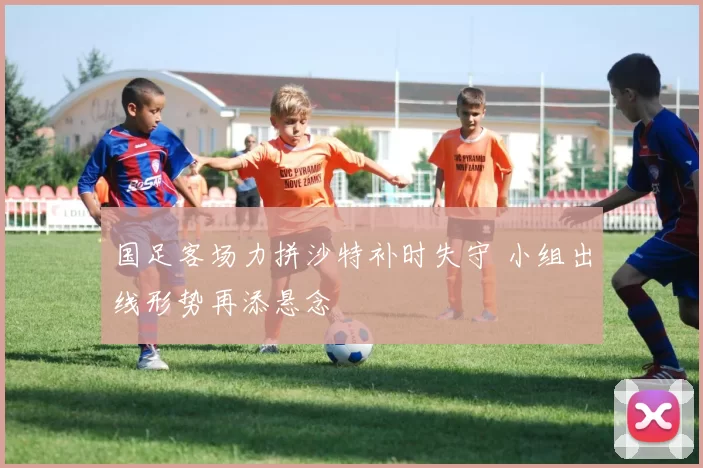 国足客场力拼沙特补时失守 小组出线形势再添悬念