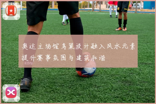 奥运主场馆鸟巢设计融入风水元素提升赛事氛围与建筑和谐