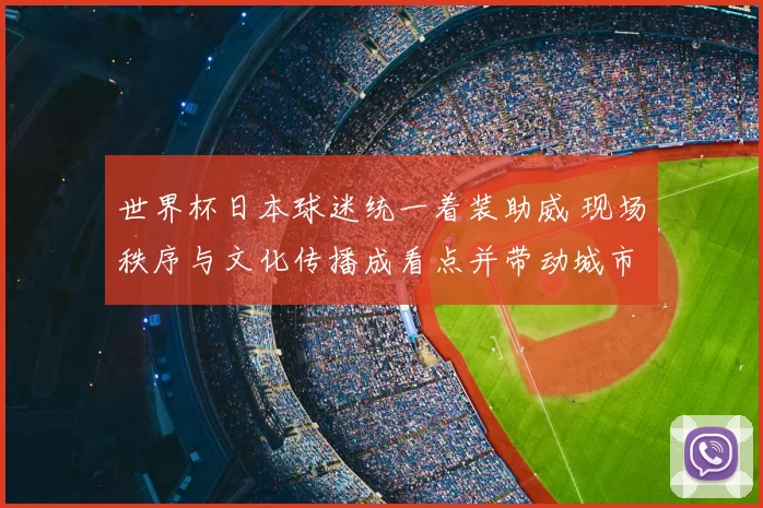 世界杯日本球迷统一着装助威 现场秩序与文化传播成看点并带动城市氛围
