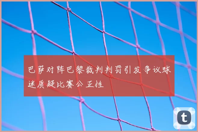 巴萨对阵巴黎裁判判罚引发争议球迷质疑比赛公正性