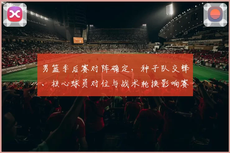 男篮季后赛对阵确定，种子队交锋、核心球员对位与战术轮换影响赛程