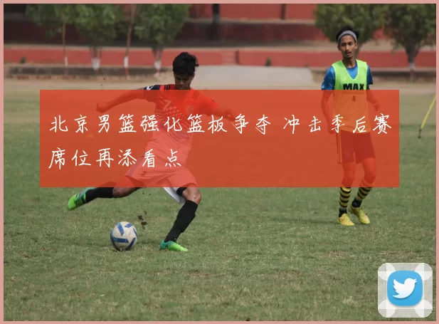 北京男篮强化篮板争夺 冲击季后赛席位再添看点