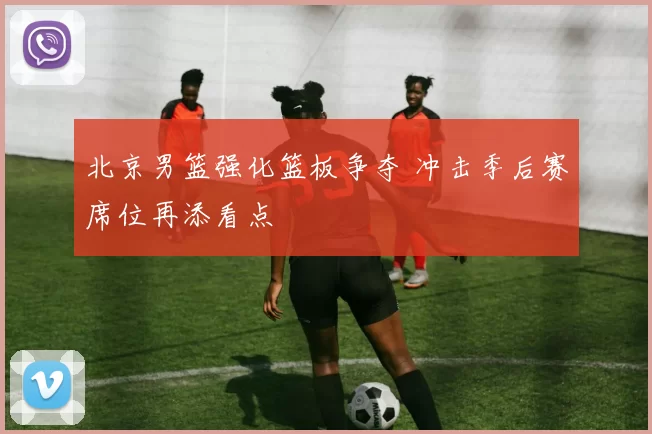 北京男篮强化篮板争夺 冲击季后赛席位再添看点