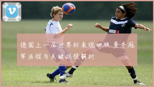 德国上一届世界杯表现回顾 勇夺冠军历程与关键战役解析