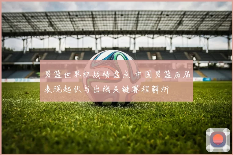 男篮世界杯战绩盘点 中国男篮历届表现起伏与出线关键赛程解析