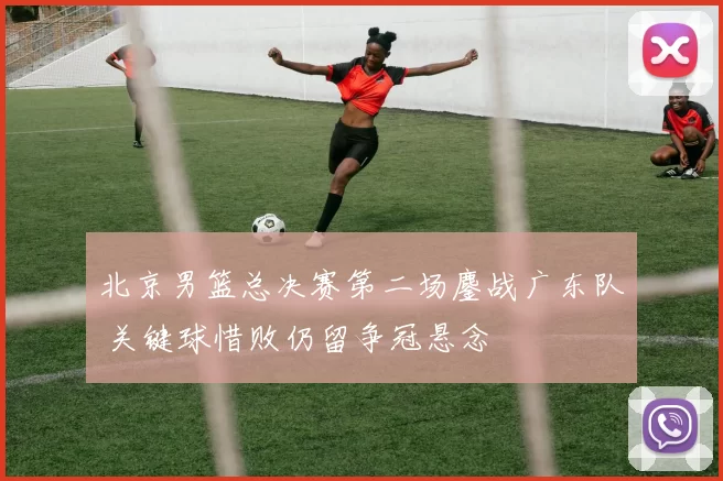 北京男篮总决赛第二场鏖战广东队 关键球惜败仍留争冠悬念