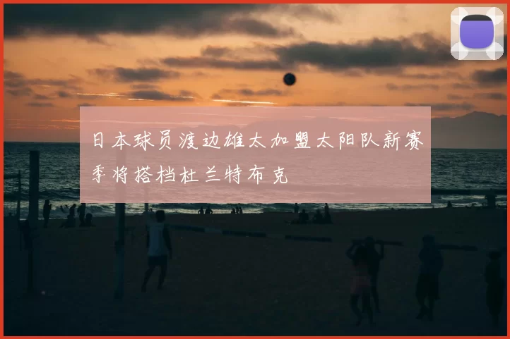 日本球员渡边雄太加盟太阳队新赛季将搭档杜兰特布克