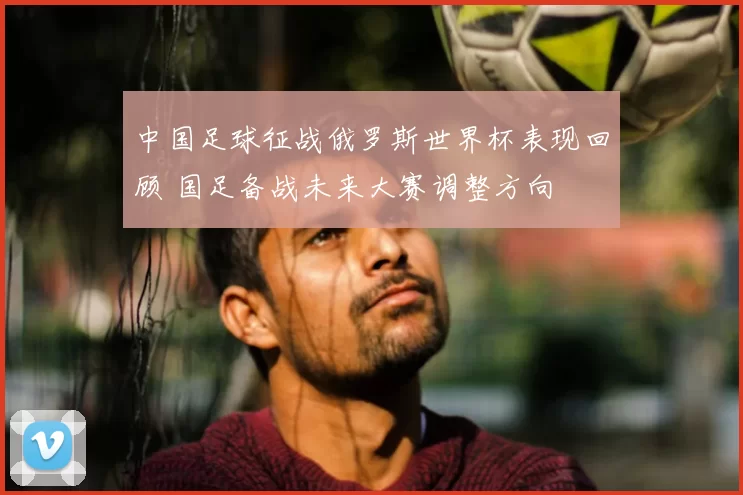 中国足球征战俄罗斯世界杯表现回顾 国足备战未来大赛调整方向