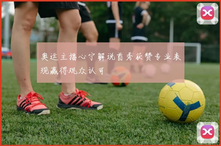 奥运主播心宁解说首秀获赞专业表现赢得观众认可