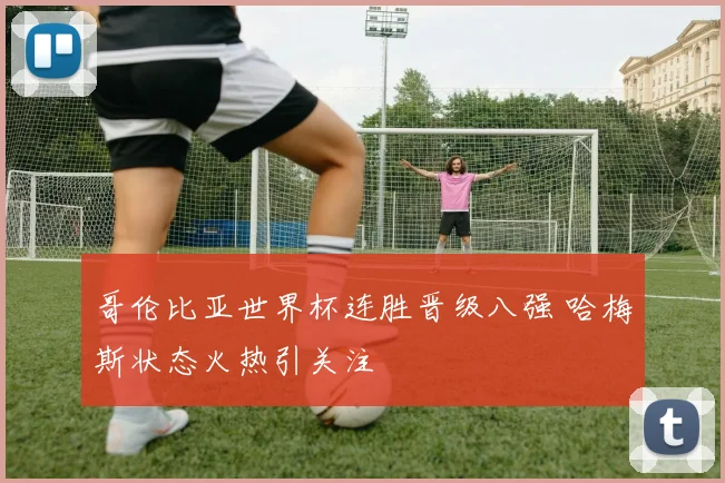 哥伦比亚世界杯连胜晋级八强 哈梅斯状态火热引关注